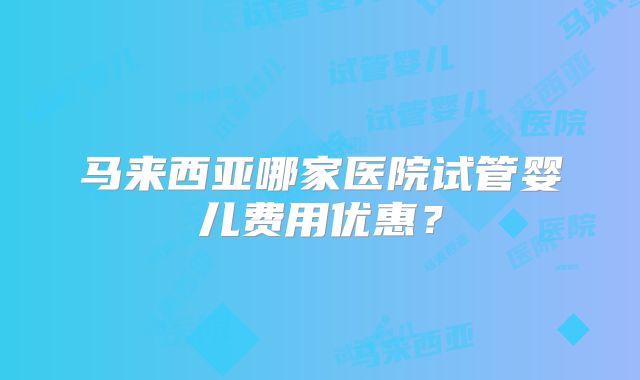 马来西亚哪家医院试管婴儿费用优惠?
