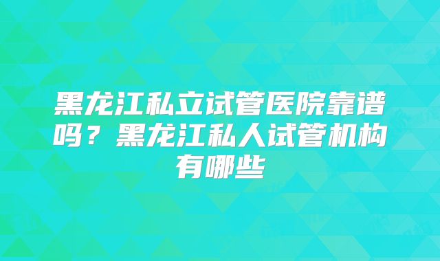 黑龙江私立试管医院靠谱吗？黑龙江私人试管机构有哪些