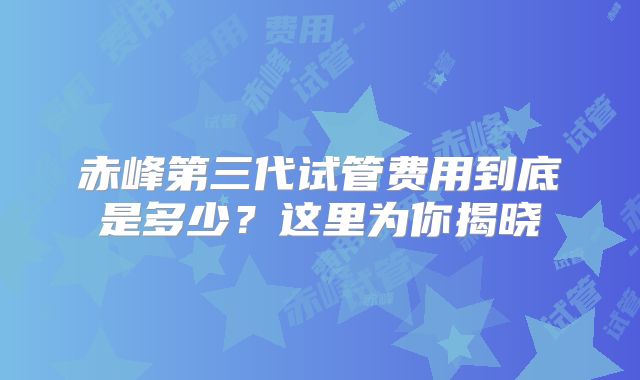 赤峰第三代试管费用到底是多少?这里为你揭晓