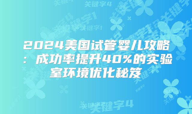 2024美国试管婴儿攻略:成功率提升40%的实验室环境优化秘笈