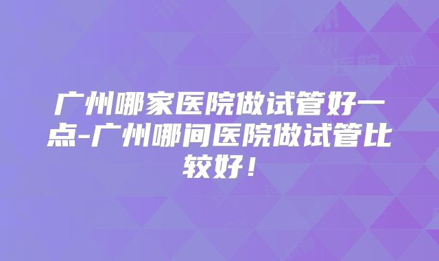 广州哪家医院做试管好一点-广州哪间医院做试管比较好!