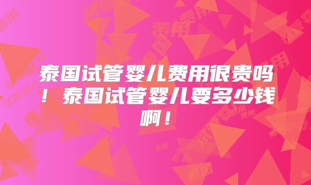 泰国试管婴儿费用很贵吗！泰国试管婴儿要多少钱啊！