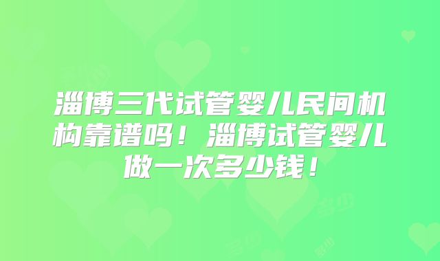淄博三代试管婴儿民间机构靠谱吗!淄博试管婴儿做一次多少钱!