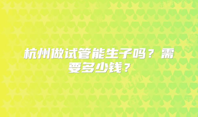 杭州做试管能生子吗?需要多少钱?
