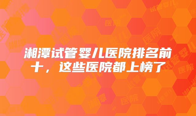 湘潭试管婴儿医院排名前十，这些医院都上榜了