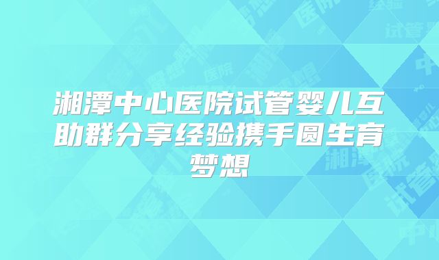 湘潭中心医院试管婴儿互助群分享经验携手圆生育梦想