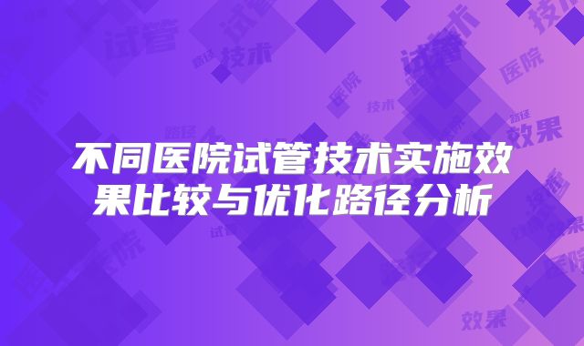 不同医院试管技术实施效果比较与优化路径分析