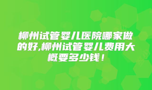 柳州试管婴儿医院哪家做的好,柳州试管婴儿费用大概要多少钱！