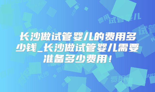 长沙做试管婴儿的费用多少钱_长沙做试管婴儿需要准备多少费用！
