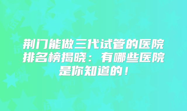 荆门能做三代试管的医院排名榜揭晓：有哪些医院是你知道的！