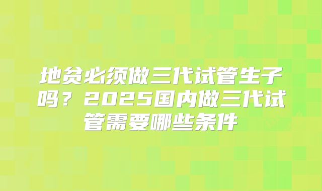 地贫必须做三代试管生子吗?2025国内做三代试管需要哪些条件