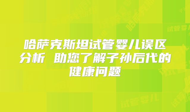 哈萨克斯坦试管婴儿误区分析 助您了解子孙后代的健康问题