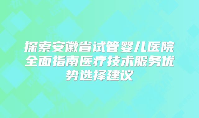 探索安徽省试管婴儿医院全面指南医疗技术服务优势选择建议