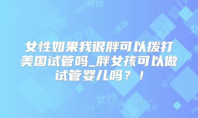 女性如果我很胖可以拨打美国试管吗_胖女孩可以做试管婴儿吗?!