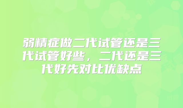 弱精症做二代试管还是三代试管好些，二代还是三代好先对比优缺点