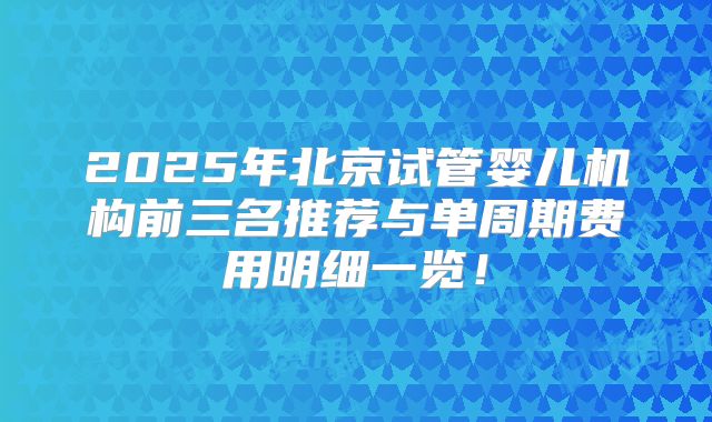 2025年北京试管婴儿机构前三名推荐与单周期费用明细一览!