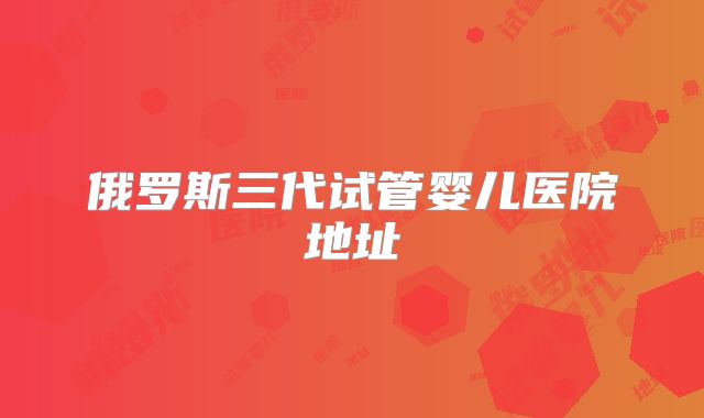 俄罗斯三代试管婴儿医院地址
