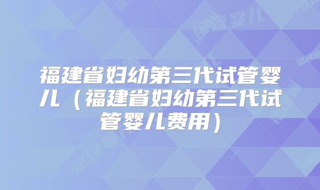 福建省妇幼第三代试管婴儿（福建省妇幼第三代试管婴儿费用）