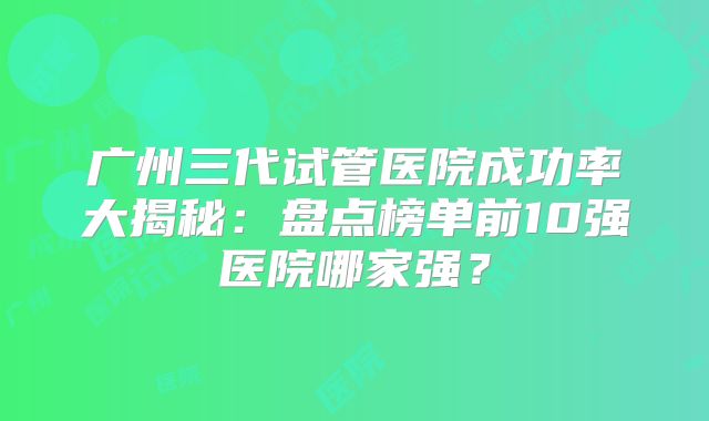 广州三代试管医院成功率大揭秘：盘点榜单前10强医院哪家强？