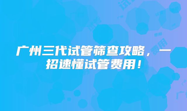 广州三代试管筛查攻略，一招速懂试管费用！