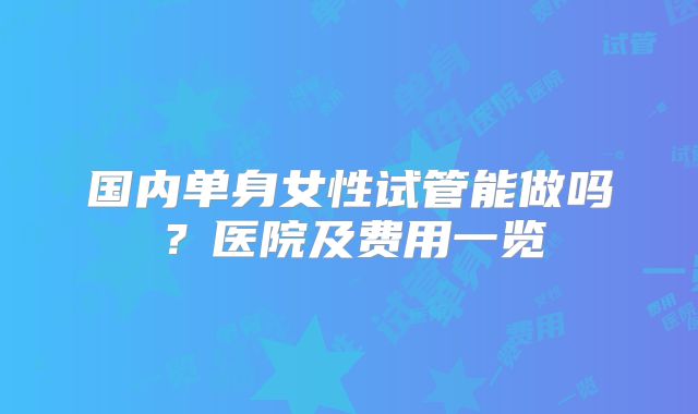 国内单身女性试管能做吗？医院及费用一览