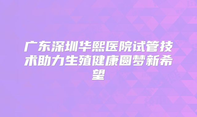 广东深圳华熙医院试管技术助力生殖健康圆梦新希望