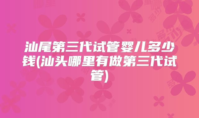 汕尾第三代试管婴儿多少钱(汕头哪里有做第三代试管)
