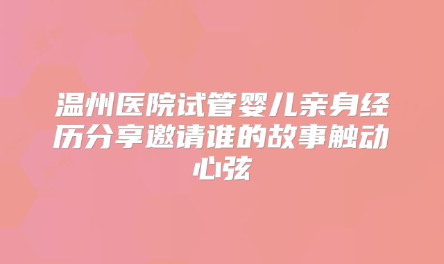 温州医院试管婴儿亲身经历分享邀请谁的故事触动心弦