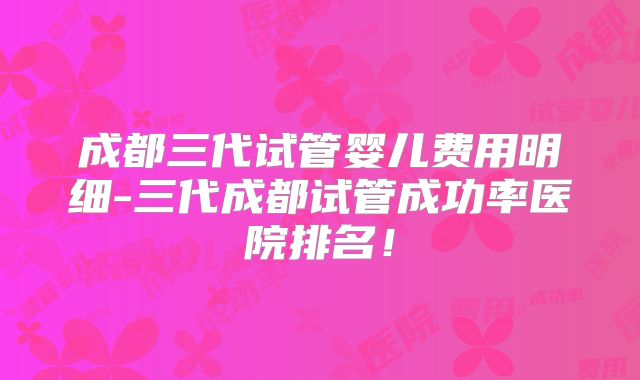 成都三代试管婴儿费用明细-三代成都试管成功率医院排名!