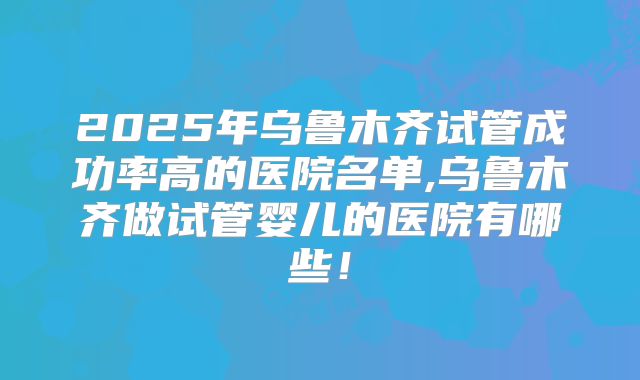 2025年乌鲁木齐试管成功率高的医院名单,乌鲁木齐做试管婴儿的医院有哪些！