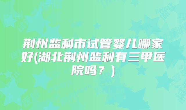 荆州监利市试管婴儿哪家好(湖北荆州监利有三甲医院吗?)