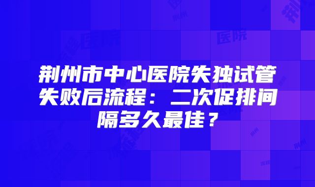 荆州市中心医院失独试管失败后流程:二次促排间隔多久最佳?