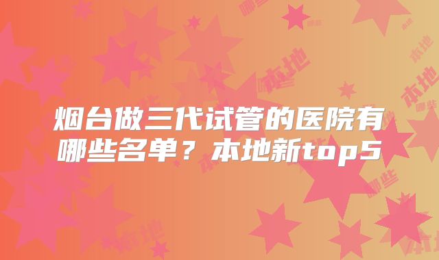 烟台做三代试管的医院有哪些名单?本地新top5