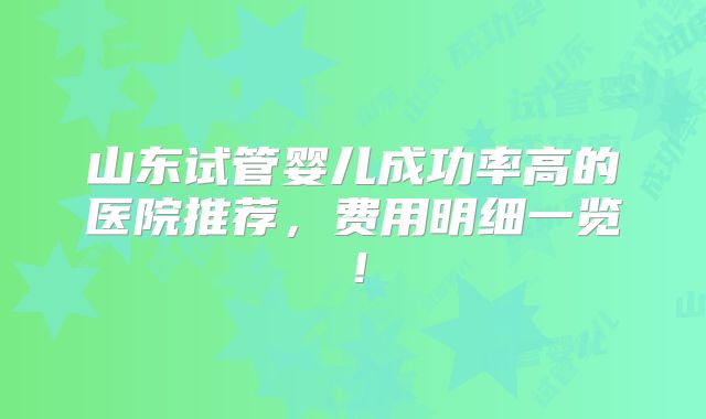 山东试管婴儿成功率高的医院推荐，费用明细一览！