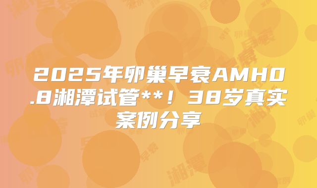 2025年卵巢早衰AMH0.8湘潭试管**！38岁真实案例分享