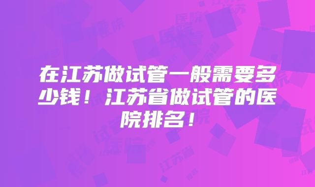 在江苏做试管一般需要多少钱!江苏省做试管的医院排名!
