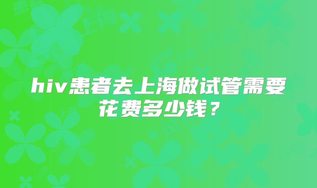 hiv患者去上海做试管需要花费多少钱?