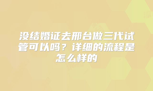 没结婚证去邢台做三代试管可以吗？详细的流程是怎么样的