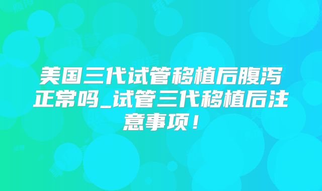 美国三代试管移植后腹泻正常吗_试管三代移植后注意事项!