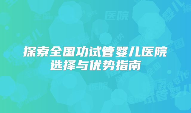 探索全国功试管婴儿医院选择与优势指南