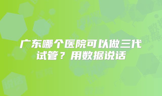 广东哪个医院可以做三代试管?用数据说话