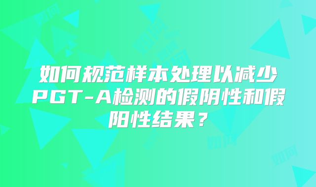 如何规范样本处理以减少PGT-A检测的假阴性和假阳性结果?