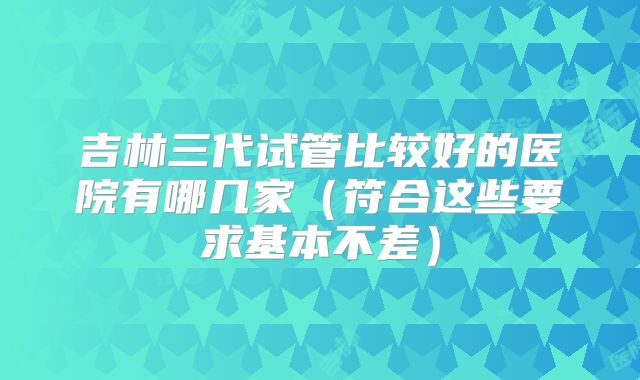 吉林三代试管比较好的医院有哪几家（符合这些要求基本不差）