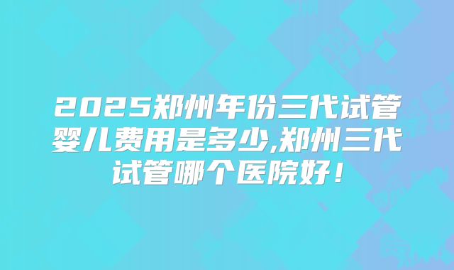 2025郑州年份三代试管婴儿费用是多少,郑州三代试管哪个医院好！