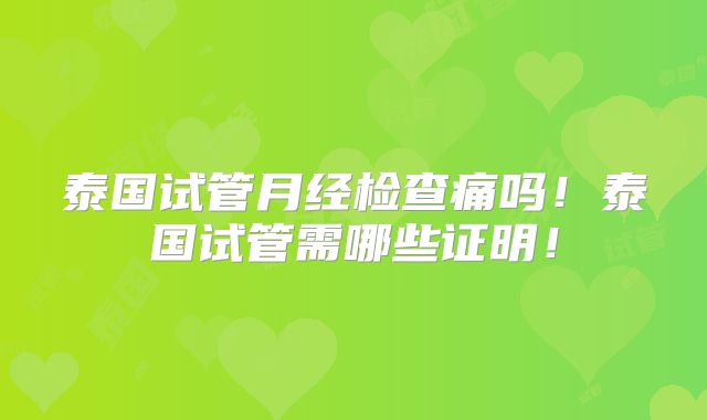 泰国试管月经检查痛吗!泰国试管需哪些证明!
