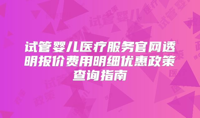 试管婴儿医疗服务官网透明报价费用明细优惠政策查询指南