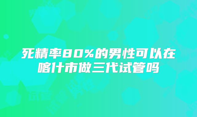 死精率80%的男性可以在喀什市做三代试管吗