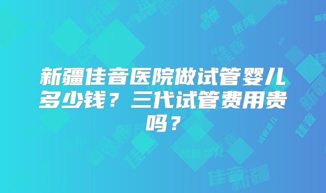 新疆佳音医院做试管婴儿多少钱?三代试管费用贵吗?