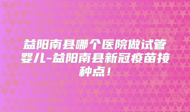 益阳南县哪个医院做试管婴儿-益阳南县新冠疫苗接种点！