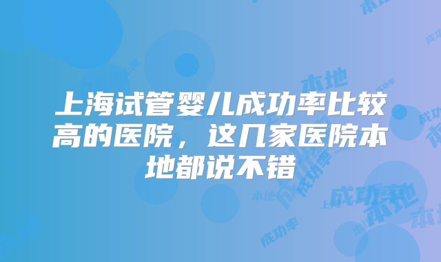上海试管婴儿成功率比较高的医院,这几家医院本地都说不错
